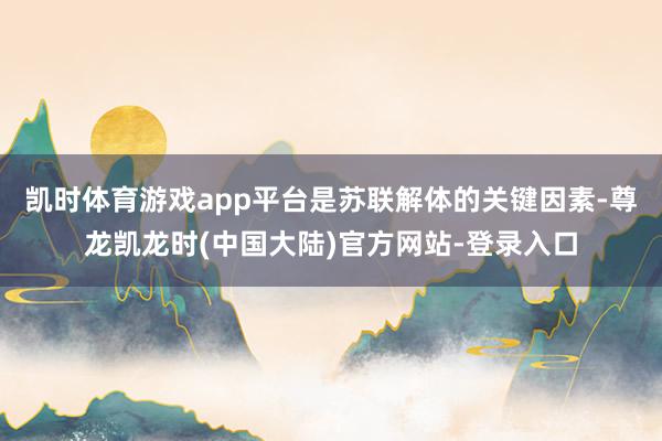 凯时体育游戏app平台是苏联解体的关键因素-尊龙凯龙时(中国大陆)官方网站-登录入口