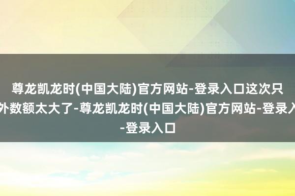 尊龙凯龙时(中国大陆)官方网站-登录入口这次只不外数额太大了-尊龙凯龙时(中国大陆)官方网站-登录入口