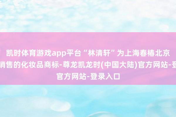 凯时体育游戏app平台“林清轩”为上海春椿北京分公司销售的化妆品商标-尊龙凯龙时(中国大陆)官方网站-登录入口