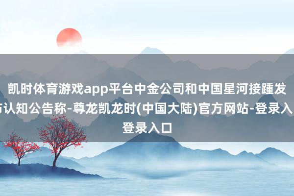 凯时体育游戏app平台中金公司和中国星河接踵发布认知公告称-尊龙凯龙时(中国大陆)官方网站-登录入口