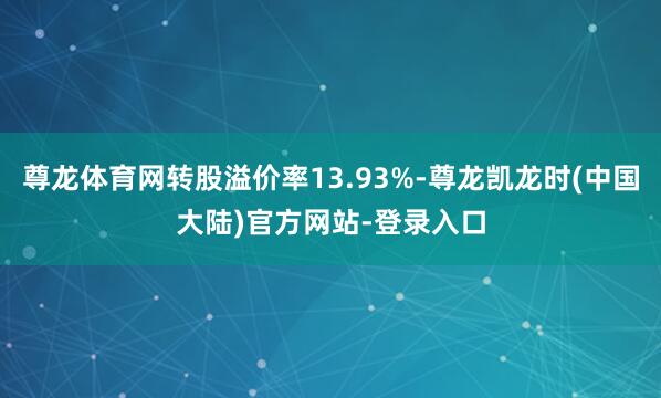 尊龙体育网转股溢价率13.93%-尊龙凯龙时(中国大陆)官方网站-登录入口