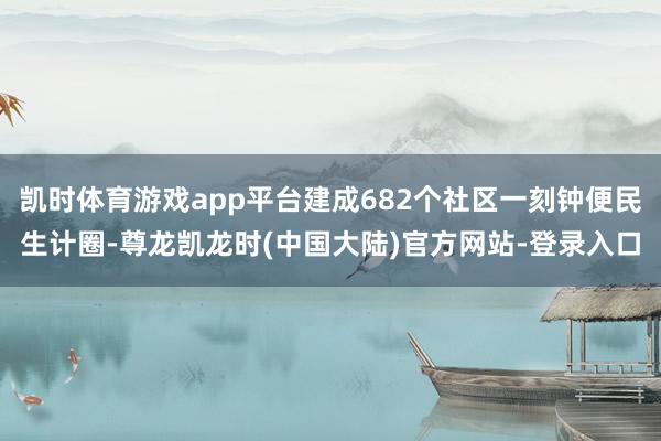 凯时体育游戏app平台建成682个社区一刻钟便民生计圈-尊龙凯龙时(中国大陆)官方网站-登录入口