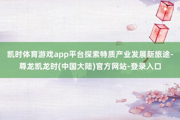 凯时体育游戏app平台探索特质产业发展新旅途-尊龙凯龙时(中国大陆)官方网站-登录入口