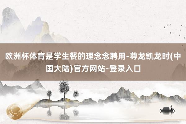 欧洲杯体育是学生餐的理念念聘用-尊龙凯龙时(中国大陆)官方网站-登录入口