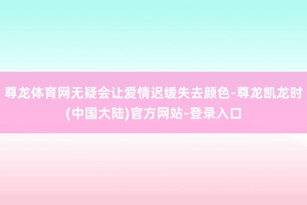 尊龙体育网无疑会让爱情迟缓失去颜色-尊龙凯龙时(中国大陆)官方网站-登录入口