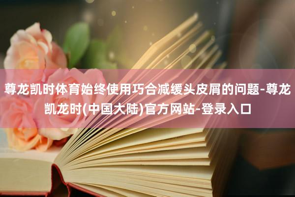尊龙凯时体育始终使用巧合减缓头皮屑的问题-尊龙凯龙时(中国大陆)官方网站-登录入口
