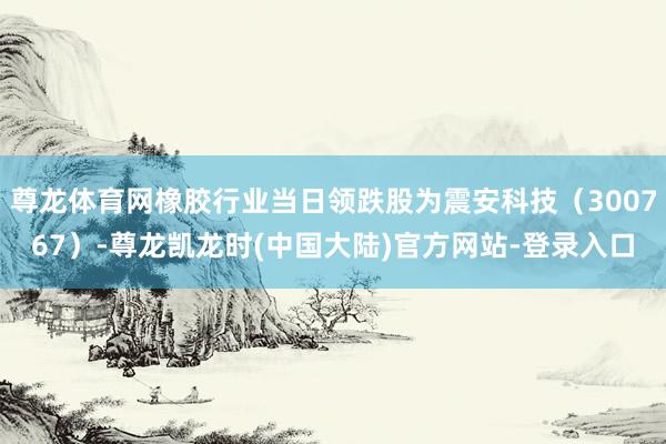 尊龙体育网橡胶行业当日领跌股为震安科技（300767）-尊龙凯龙时(中国大陆)官方网站-登录入口