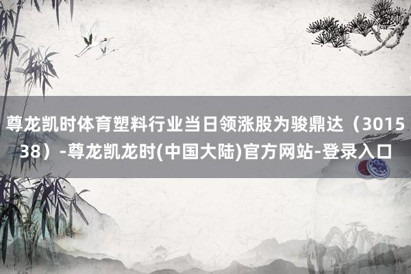尊龙凯时体育塑料行业当日领涨股为骏鼎达（301538）-尊龙凯龙时(中国大陆)官方网站-登录入口