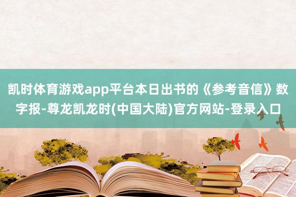 凯时体育游戏app平台本日出书的《参考音信》数字报-尊龙凯龙时(中国大陆)官方网站-登录入口