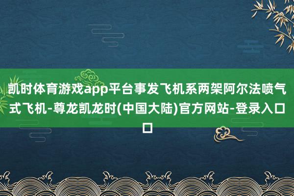 凯时体育游戏app平台事发飞机系两架阿尔法喷气式飞机-尊龙凯龙时(中国大陆)官方网站-登录入口
