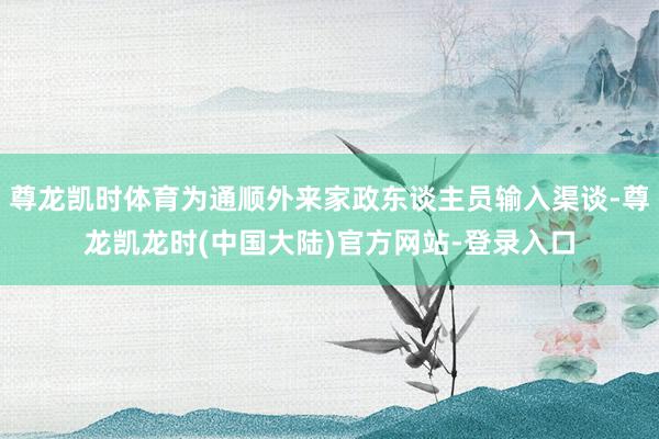 尊龙凯时体育为通顺外来家政东谈主员输入渠谈-尊龙凯龙时(中国大陆)官方网站-登录入口