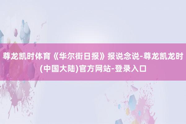 尊龙凯时体育《华尔街日报》报说念说-尊龙凯龙时(中国大陆)官方网站-登录入口