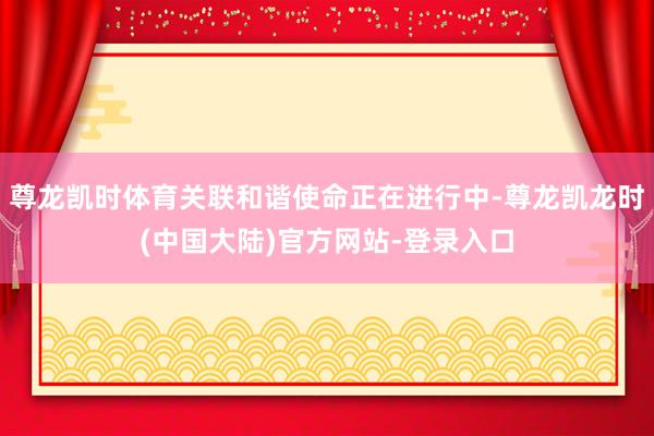 尊龙凯时体育关联和谐使命正在进行中-尊龙凯龙时(中国大陆)官方网站-登录入口
