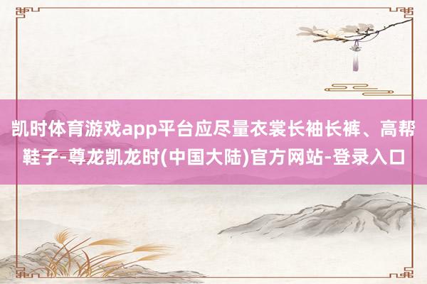 凯时体育游戏app平台应尽量衣裳长袖长裤、高帮鞋子-尊龙凯龙时(中国大陆)官方网站-登录入口