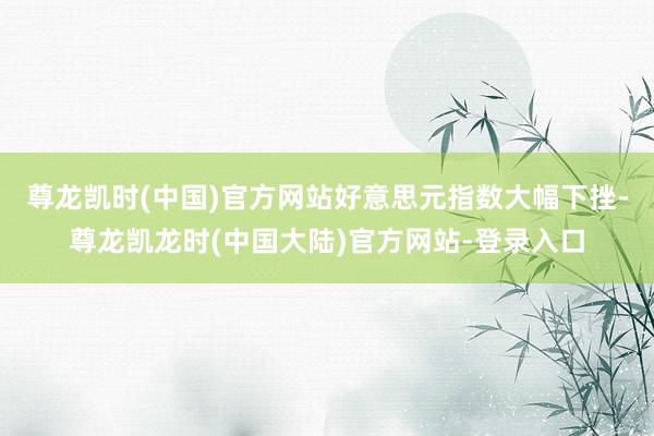 尊龙凯时(中国)官方网站好意思元指数大幅下挫-尊龙凯龙时(中国大陆)官方网站-登录入口