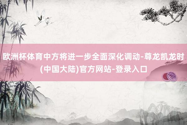 欧洲杯体育中方将进一步全面深化调动-尊龙凯龙时(中国大陆)官方网站-登录入口