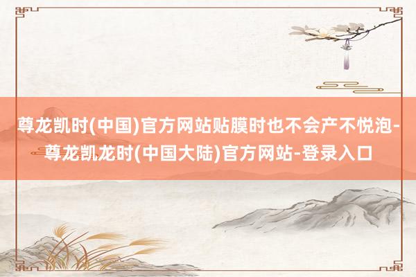 尊龙凯时(中国)官方网站贴膜时也不会产不悦泡-尊龙凯龙时(中国大陆)官方网站-登录入口
