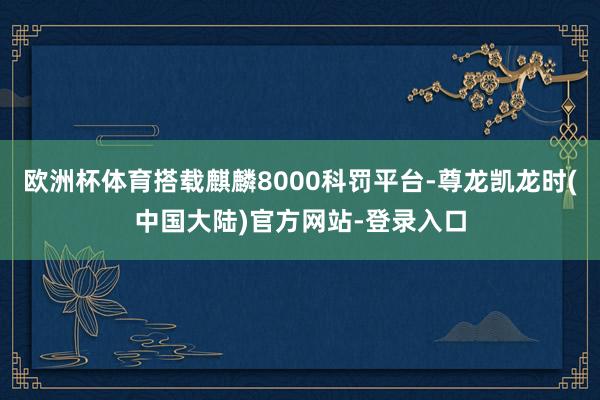 欧洲杯体育搭载麒麟8000科罚平台-尊龙凯龙时(中国大陆)官方网站-登录入口