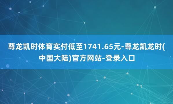 尊龙凯时体育实付低至1741.65元-尊龙凯龙时(中国大陆)官方网站-登录入口