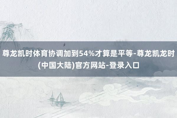 尊龙凯时体育协调加到54%才算是平等-尊龙凯龙时(中国大陆)官方网站-登录入口