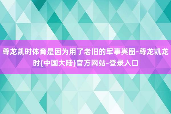 尊龙凯时体育是因为用了老旧的军事舆图-尊龙凯龙时(中国大陆)官方网站-登录入口