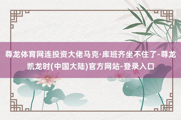 尊龙体育网连投资大佬马克·库班齐坐不住了-尊龙凯龙时(中国大陆)官方网站-登录入口