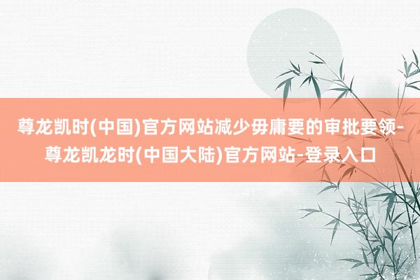尊龙凯时(中国)官方网站减少毋庸要的审批要领-尊龙凯龙时(中国大陆)官方网站-登录入口