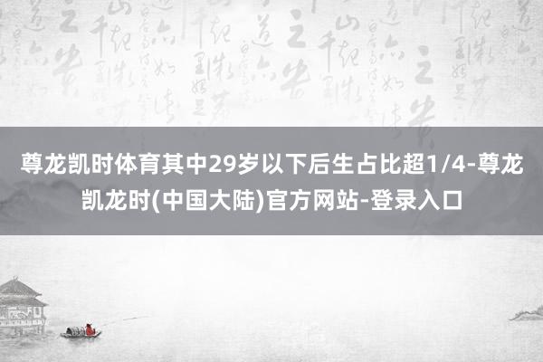尊龙凯时体育其中29岁以下后生占比超1/4-尊龙凯龙时(中国大陆)官方网站-登录入口