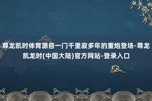 尊龙凯时体育源自一门千里寂多年的重炮登场-尊龙凯龙时(中国大陆)官方网站-登录入口