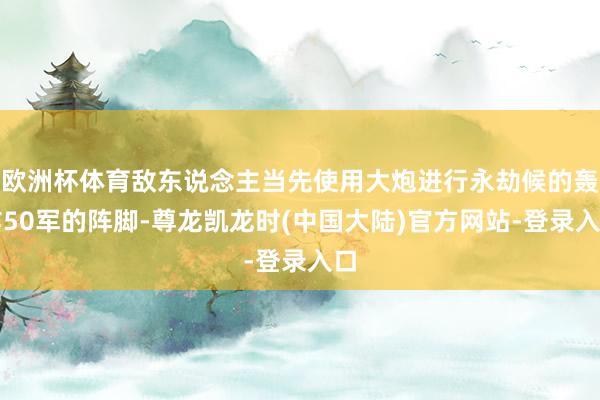 欧洲杯体育敌东说念主当先使用大炮进行永劫候的轰炸50军的阵脚-尊龙凯龙时(中国大陆)官方网站-登录入口
