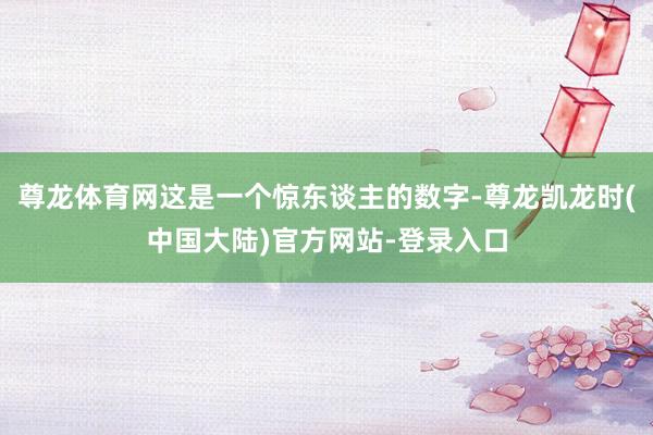 尊龙体育网这是一个惊东谈主的数字-尊龙凯龙时(中国大陆)官方网站-登录入口