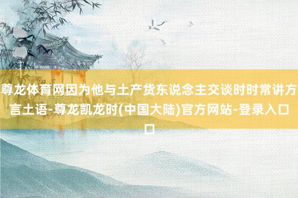 尊龙体育网因为他与土产货东说念主交谈时时常讲方言土语-尊龙凯龙时(中国大陆)官方网站-登录入口