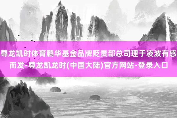 尊龙凯时体育鹏华基金品牌贬责部总司理于凌波有感而发-尊龙凯龙时(中国大陆)官方网站-登录入口