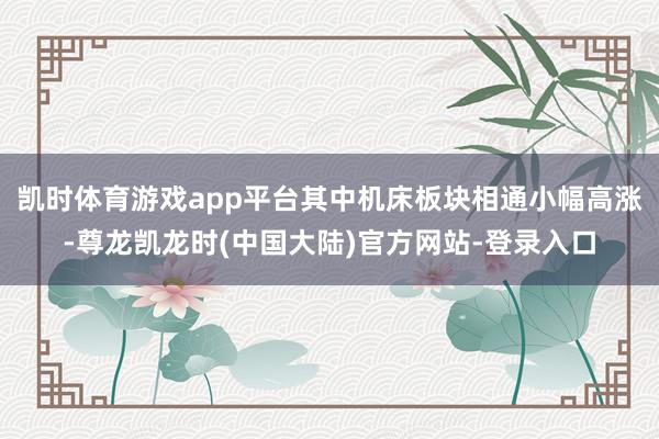 凯时体育游戏app平台其中机床板块相通小幅高涨-尊龙凯龙时(中国大陆)官方网站-登录入口