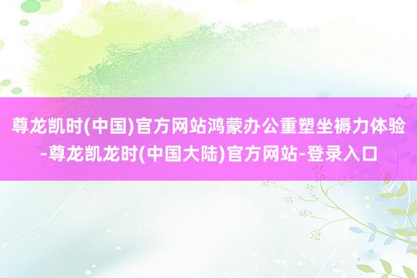 尊龙凯时(中国)官方网站鸿蒙办公重塑坐褥力体验-尊龙凯龙时(中国大陆)官方网站-登录入口