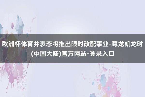 欧洲杯体育并表态将推出限时改配事业-尊龙凯龙时(中国大陆)官方网站-登录入口