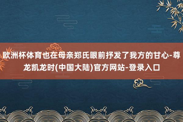 欧洲杯体育也在母亲郑氏眼前抒发了我方的甘心-尊龙凯龙时(中国大陆)官方网站-登录入口