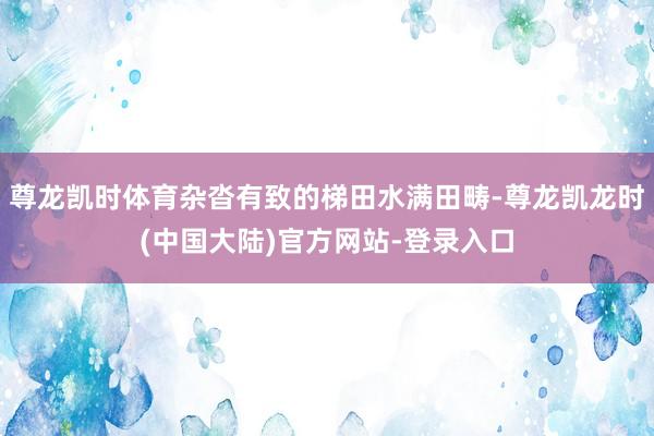 尊龙凯时体育杂沓有致的梯田水满田畴-尊龙凯龙时(中国大陆)官方网站-登录入口