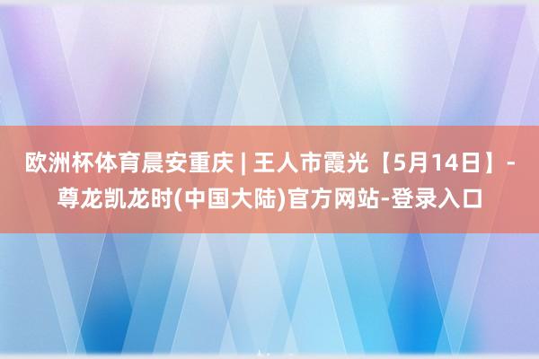 欧洲杯体育晨安重庆 | 王人市霞光【5月14日】-尊龙凯龙时(中国大陆)官方网站-登录入口