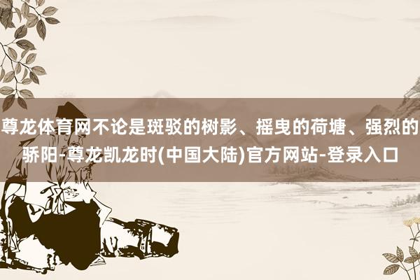 尊龙体育网不论是斑驳的树影、摇曳的荷塘、强烈的骄阳-尊龙凯龙时(中国大陆)官方网站-登录入口