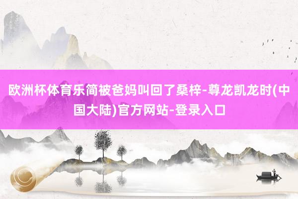 欧洲杯体育乐简被爸妈叫回了桑梓-尊龙凯龙时(中国大陆)官方网站-登录入口