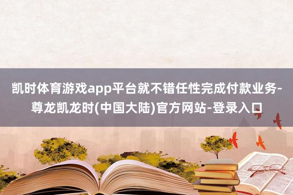 凯时体育游戏app平台就不错任性完成付款业务-尊龙凯龙时(中国大陆)官方网站-登录入口