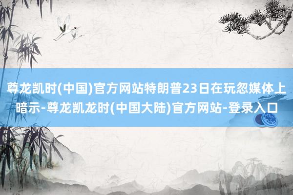 尊龙凯时(中国)官方网站特朗普23日在玩忽媒体上暗示-尊龙凯龙时(中国大陆)官方网站-登录入口