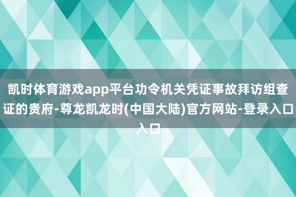 凯时体育游戏app平台功令机关凭证事故拜访组查证的贵府-尊龙凯龙时(中国大陆)官方网站-登录入口
