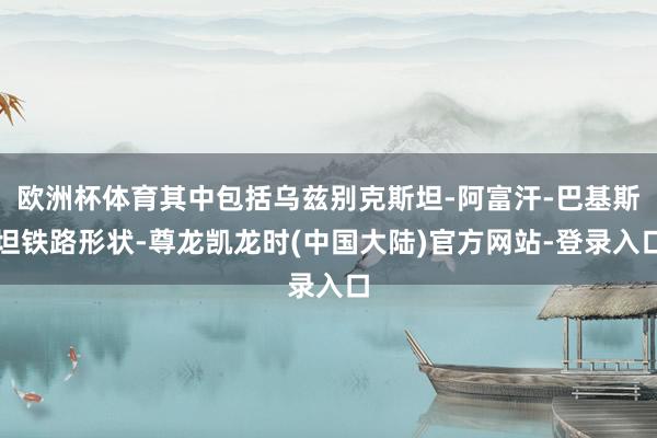 欧洲杯体育其中包括乌兹别克斯坦-阿富汗-巴基斯坦铁路形状-尊龙凯龙时(中国大陆)官方网站-登录入口