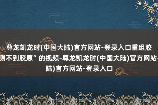 尊龙凯龙时(中国大陆)官方网站-登录入口重组胶原尽然监测不到胶原”的视频-尊龙凯龙时(中国大陆)官方网站-登录入口
