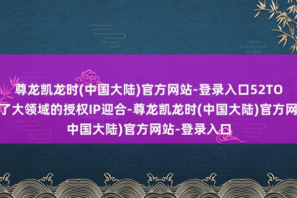 尊龙凯龙时(中国大陆)官方网站-登录入口52TOYS连年开启了大领域的授权IP迎合-尊龙凯龙时(中国大陆)官方网站-登录入口