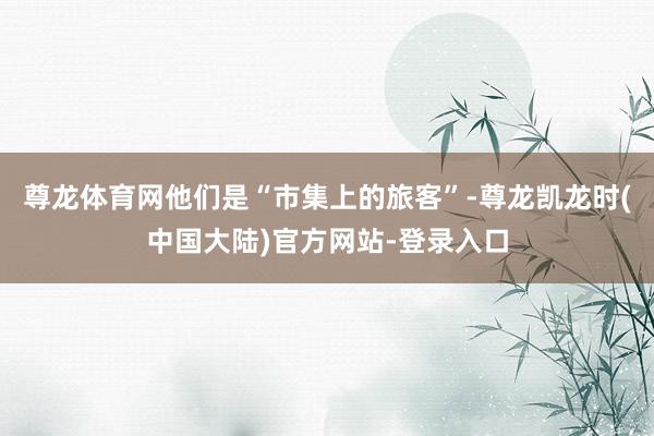 尊龙体育网他们是“市集上的旅客”-尊龙凯龙时(中国大陆)官方网站-登录入口