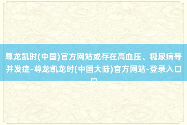 尊龙凯时(中国)官方网站或存在高血压、糖尿病等并发症-尊龙凯龙时(中国大陆)官方网站-登录入口