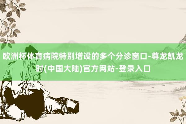欧洲杯体育病院特别增设的多个分诊窗口-尊龙凯龙时(中国大陆)官方网站-登录入口